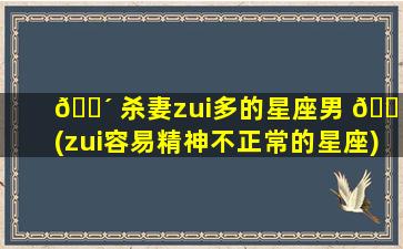 🌴 杀妻zui
多的星座男 🐠 (zui
容易精神不正常的星座)